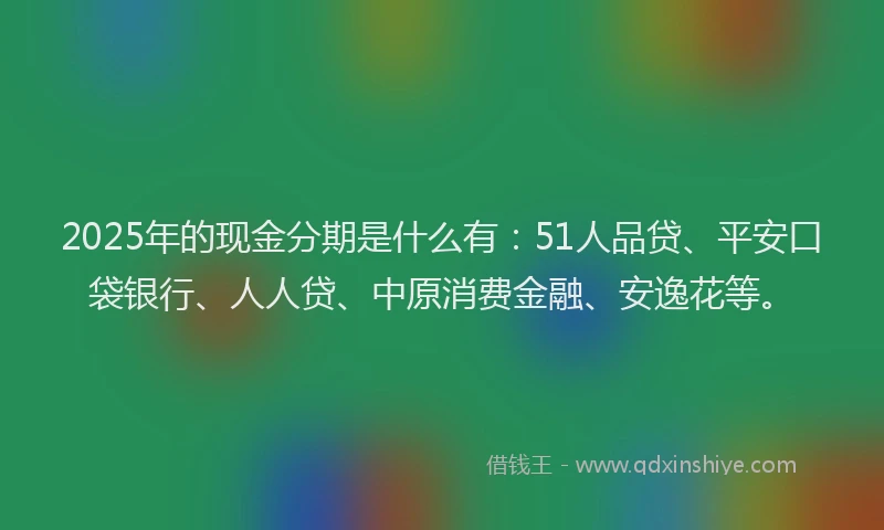 2025年的现金分期是什么有：51人品贷、平安口袋银行、人人贷、中原消费金融、安逸花等。