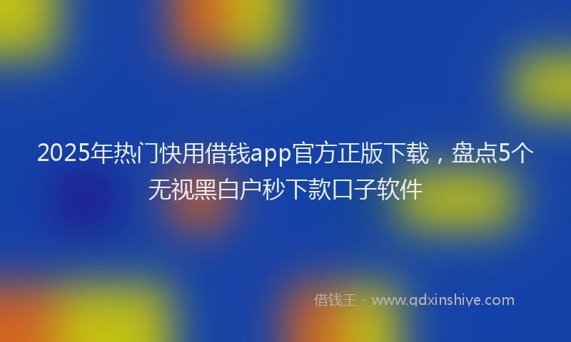 2025年热门快用借钱app官方正版下载，盘点5个无视黑白户秒下款口子软件