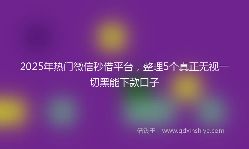 2025年热门微信秒借平台，整理5个真正无视一切黑能下款口子