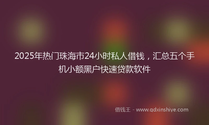 2025年热门珠海市24小时私人借钱，汇总五个手机小额黑户快速贷款软件