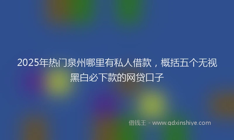 2025年热门泉州哪里有私人借款，概括五个无视黑白必下款的网贷口子