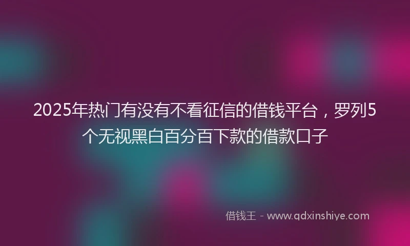 2025年热门有没有不看征信的借钱平台，罗列5个无视黑白百分百下款的借款口子