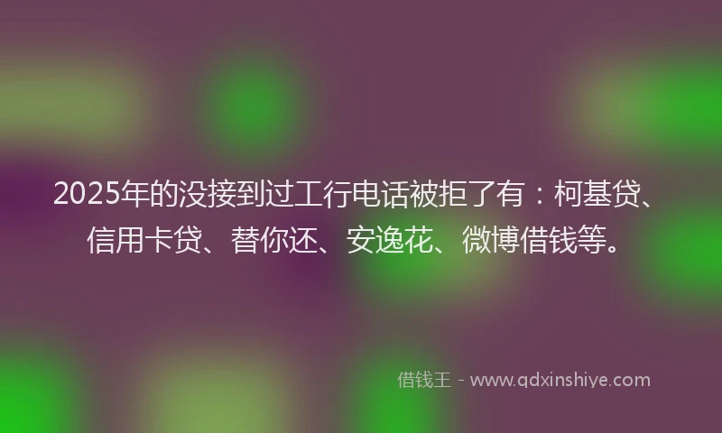 2025年的没接到过工行电话被拒了有:柯基贷、信用卡贷、替你还、安逸花、微博借钱等。
