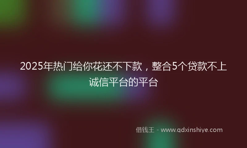 2025年热门给你花还不下款，整合5个贷款不上诚信平台的平台