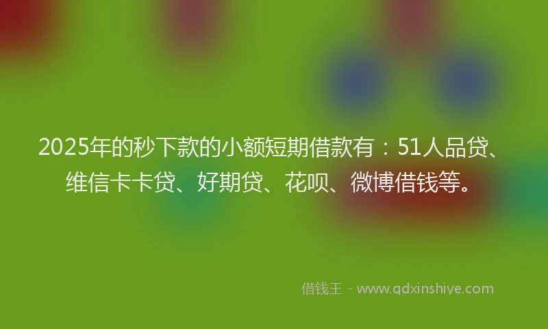 2025年的秒下款的小额短期借款有：51人品贷、维信卡卡贷、好期贷、花呗、微博借钱等。