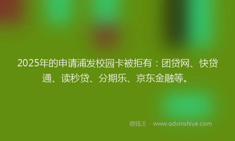 2025年的申请浦发校园卡被拒有：团贷网、快贷通、读秒贷、分期乐、京东金融等。