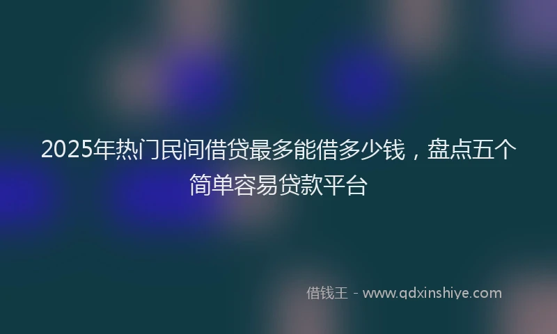 2025年热门民间借贷最多能借多少钱，盘点五个简单容易贷款平台