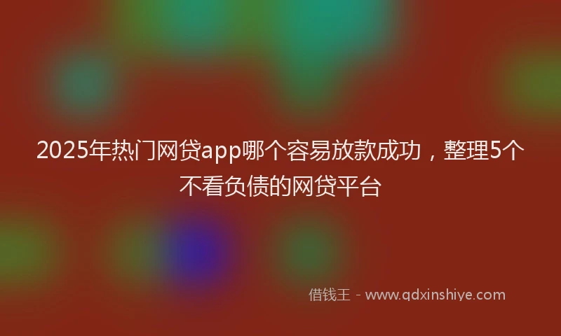 2025年热门网贷app哪个容易放款成功，整理5个不看负债的网贷平台