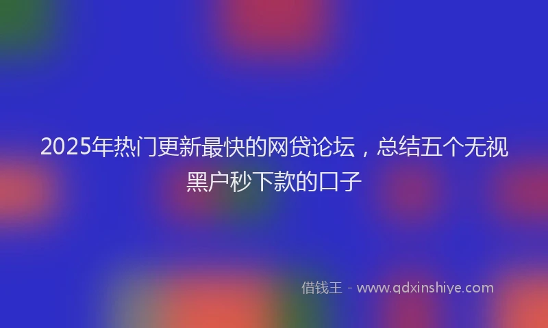 2025年热门更新最快的网贷论坛，总结五个无视黑户秒下款的口子