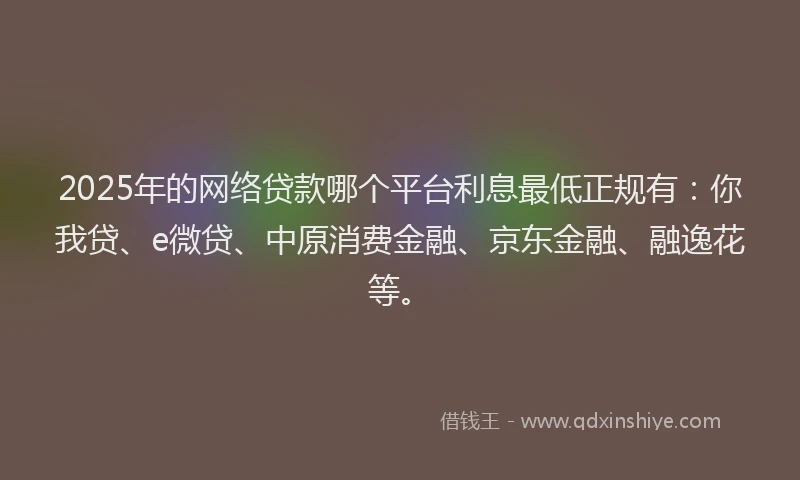 2025年的网络贷款哪个平台利息最低正规有：你我贷、e微贷、中原消费金融、京东金融、融逸花等。