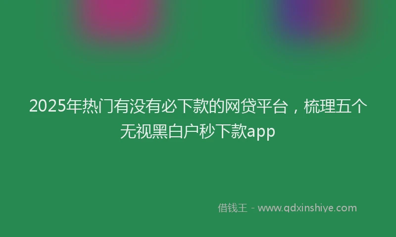 2025年热门有没有必下款的网贷平台，梳理五个无视黑白户秒下款app