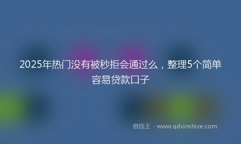 2025年热门没有被秒拒会通过么，整理5个简单容易贷款口子