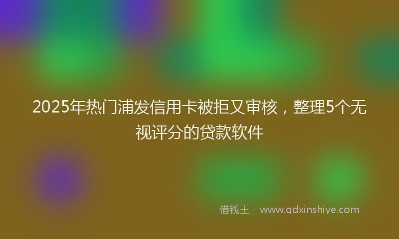 2025年热门浦发信用卡被拒又审核，整理5个无视评分的贷款软件