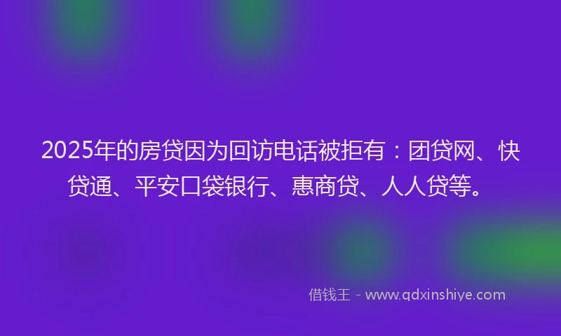 2025年的房贷因为回访电话被拒有：团贷网、快贷通、平安口袋银行、惠商贷、人人贷等。