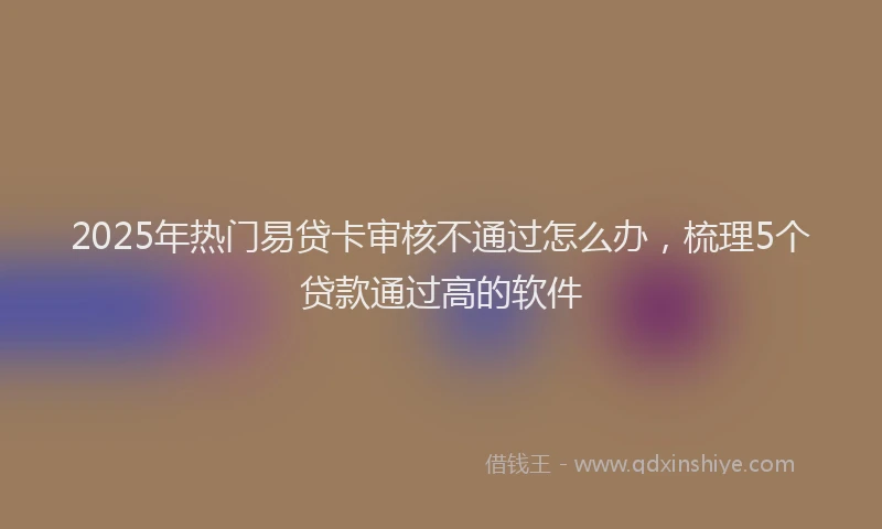 2025年热门易贷卡审核不通过怎么办，梳理5个贷款通过高的软件