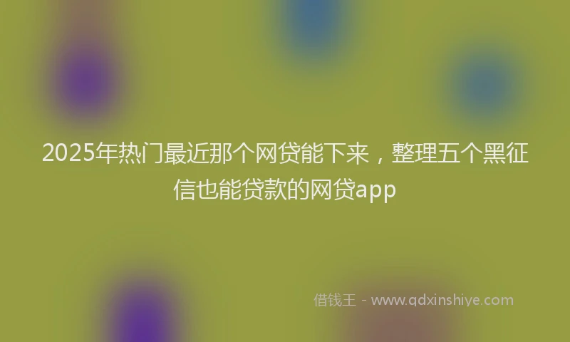2025年热门最近那个网贷能下来，整理五个黑征信也能贷款的网贷app