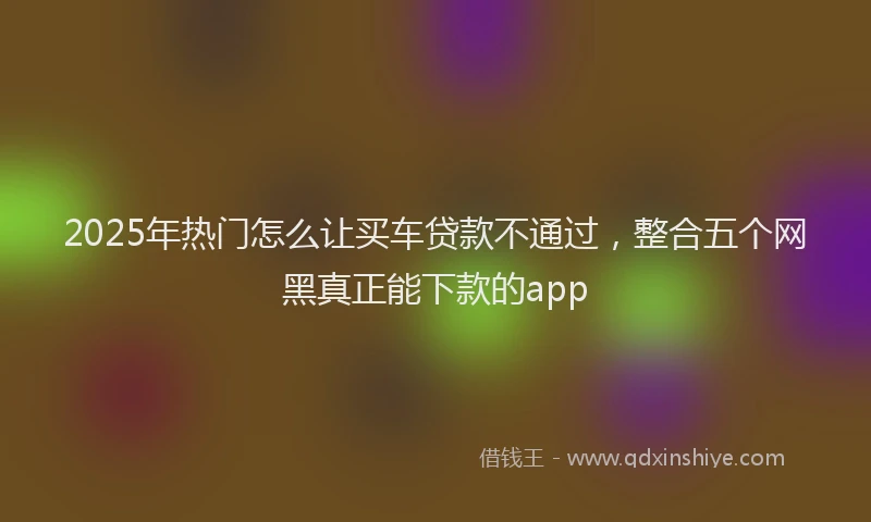 2025年热门怎么让买车贷款不通过，整合五个网黑真正能下款的app