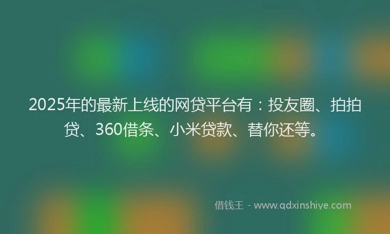 2025年的最新上线的网贷平台有：投友圈、拍拍贷、360借条、小米贷款、替你还等。