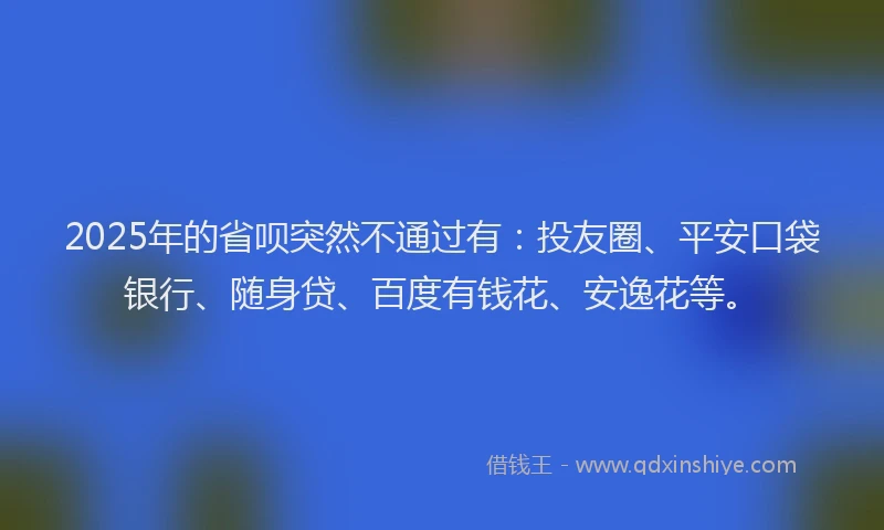 2025年的省呗突然不通过有：投友圈、平安口袋银行、随身贷、百度有钱花、安逸花等。