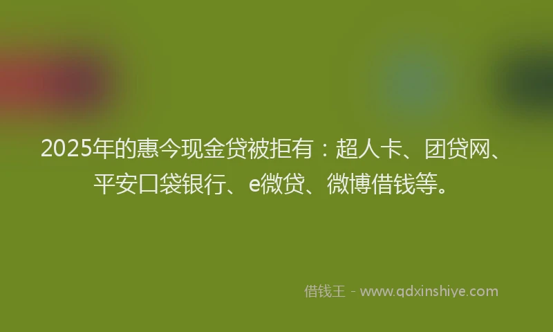 2025年的惠今现金贷被拒有：超人卡、团贷网、平安口袋银行、e微贷、微博借钱等。