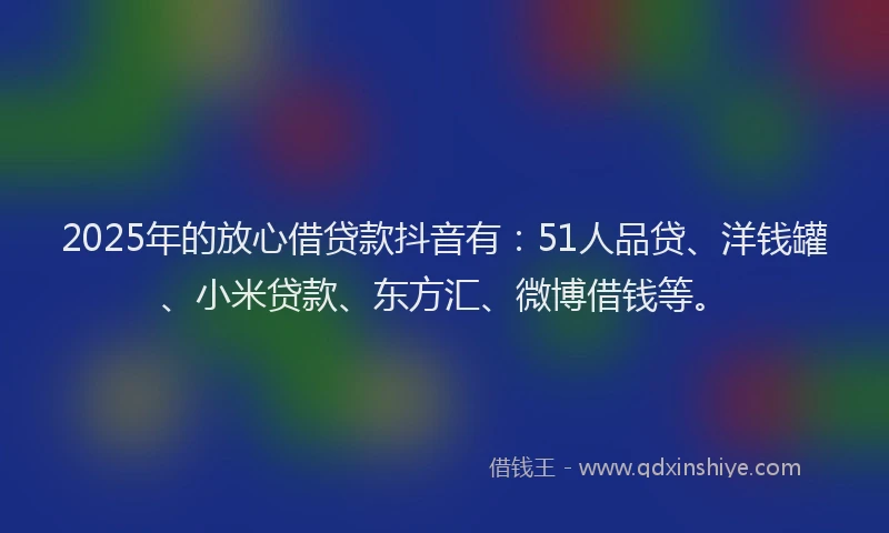 2025年的放心借贷款抖音有：51人品贷、洋钱罐、小米贷款、东方汇、微博借钱等。
