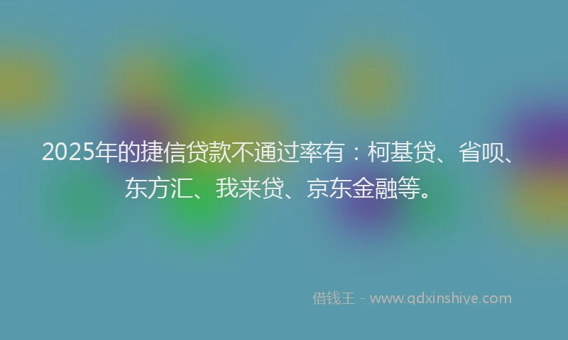 2025年的捷信贷款不通过率有：柯基贷、省呗、东方汇、我来贷、京东金融等。
