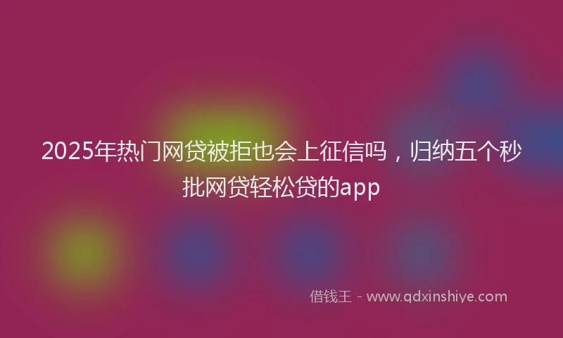 2025年热门网贷被拒也会上征信吗，归纳五个秒批网贷轻松贷的app