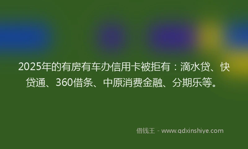 2025年的有房有车办信用卡被拒有：滴水贷、快贷通、360借条、中原消费金融、分期乐等。