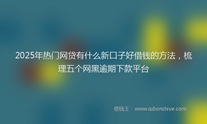2025年热门网贷有什么新口子好借钱的方法，梳理五个网黑逾期下款平台