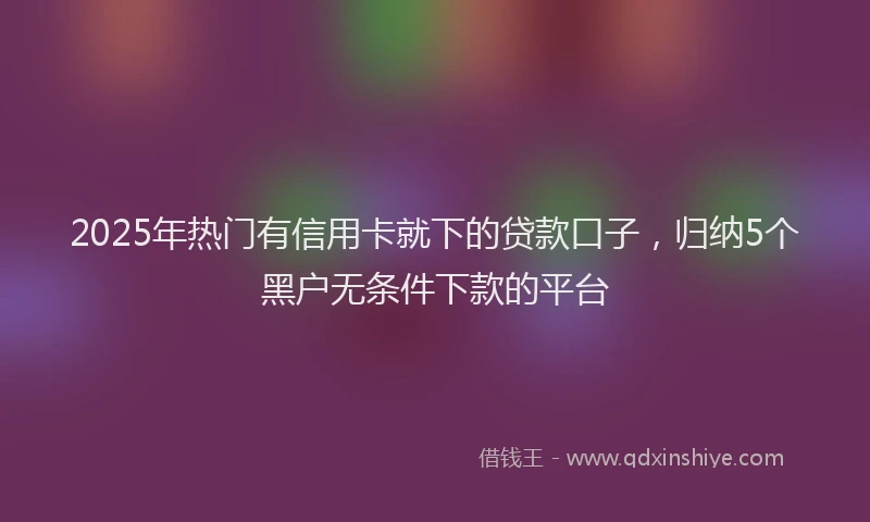 2025年热门有信用卡就下的贷款口子，归纳5个黑户无条件下款的平台