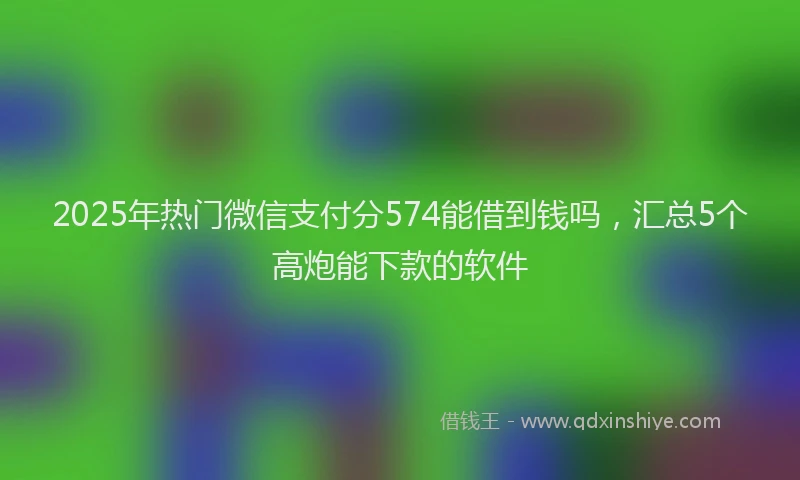 2025年热门微信支付分574能借到钱吗，汇总5个高炮能下款的软件