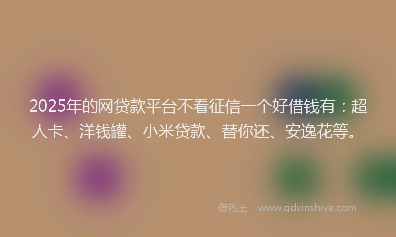 2025年的网贷款平台不看征信一个好借钱有：超人卡、洋钱罐、小米贷款、替你还、安逸花等。