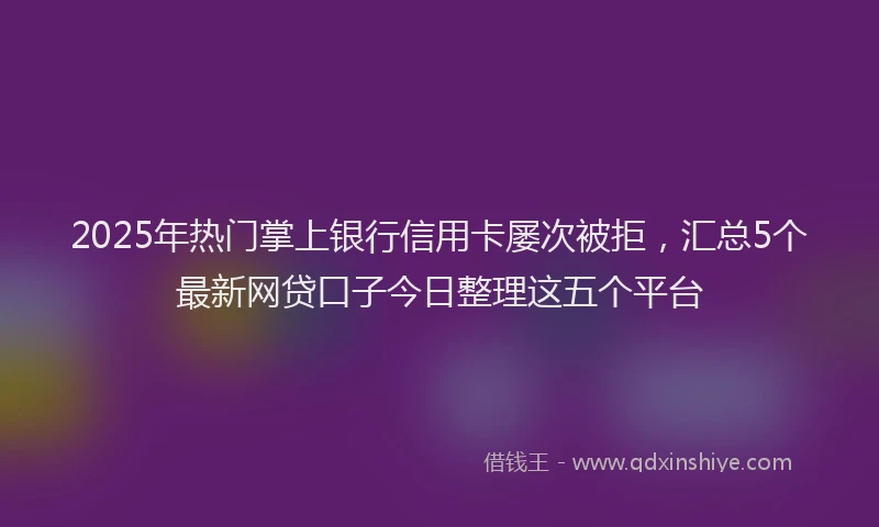2025年热门掌上银行信用卡屡次被拒，汇总5个最新网贷口子今日整理这五个平台