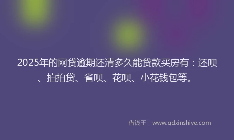 2025年的网贷逾期还清多久能贷款买房有：还呗、拍拍贷、省呗、花呗、小花钱包等。
