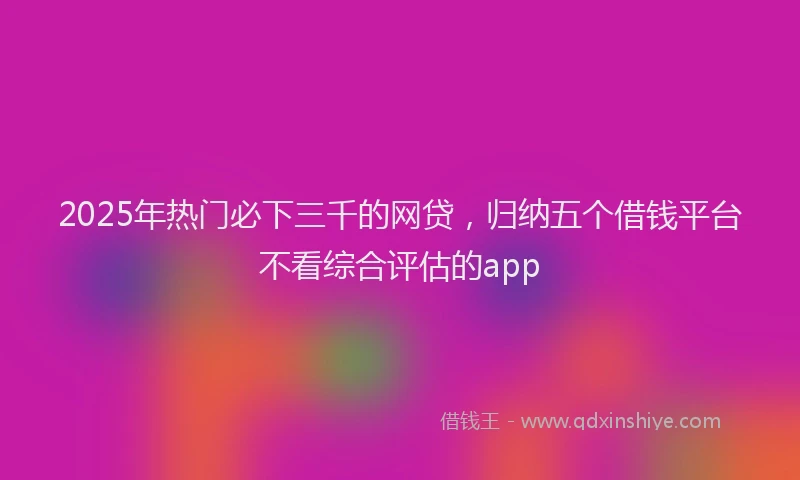 2025年热门必下三千的网贷，归纳五个借钱平台不看综合评估的app