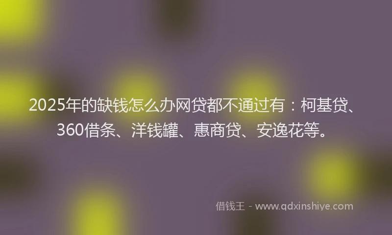 2025年的缺钱怎么办网贷都不通过有：柯基贷、360借条、洋钱罐、惠商贷、安逸花等。
