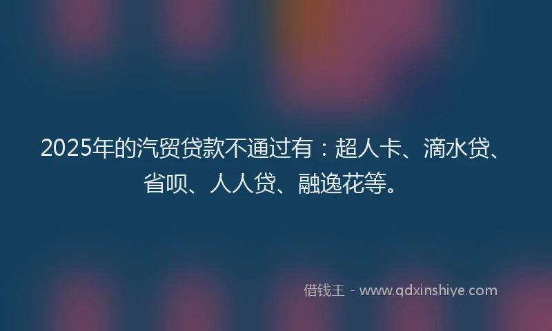 2025年的汽贸贷款不通过有：超人卡、滴水贷、省呗、人人贷、融逸花等。