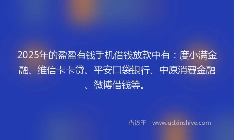 2025年的盈盈有钱手机借钱放款中有：度小满金融、维信卡卡贷、平安口袋银行、中原消费金融、微博借钱等。
