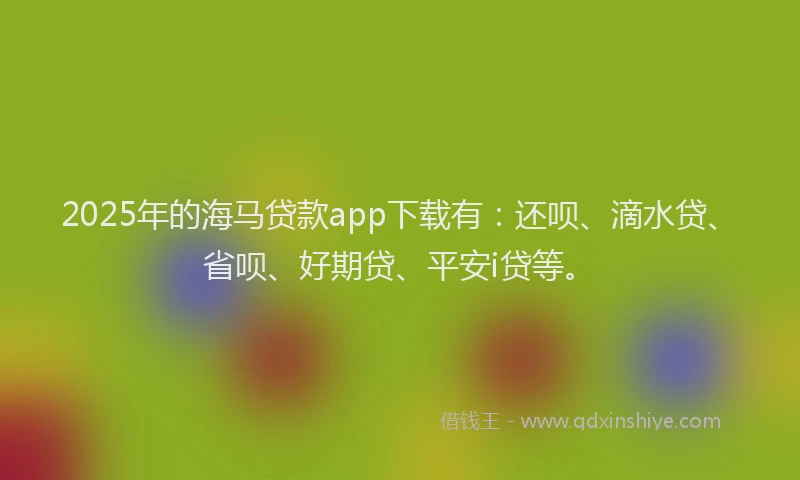 2025年的海马贷款app下载有：还呗、滴水贷、省呗、好期贷、平安i贷等。