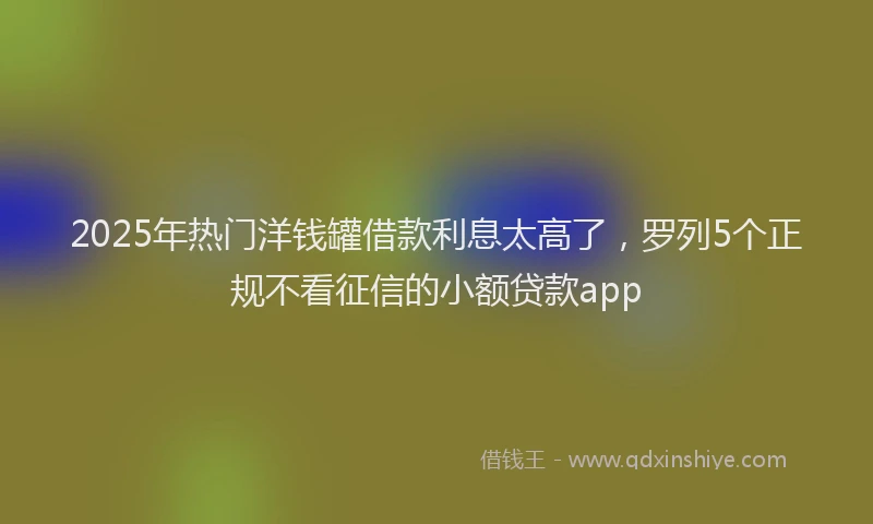 2025年热门洋钱罐借款利息太高了，罗列5个正规不看征信的小额贷款app