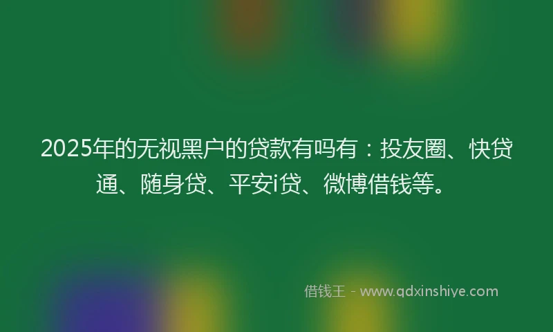 2025年的无视黑户的贷款有吗有：投友圈、快贷通、随身贷、平安i贷、微博借钱等。