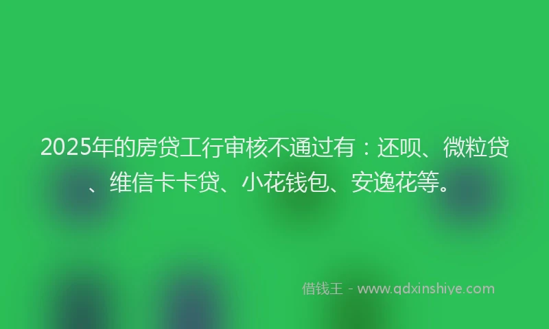 2025年的房贷工行审核不通过有：还呗、微粒贷、维信卡卡贷、小花钱包、安逸花等。
