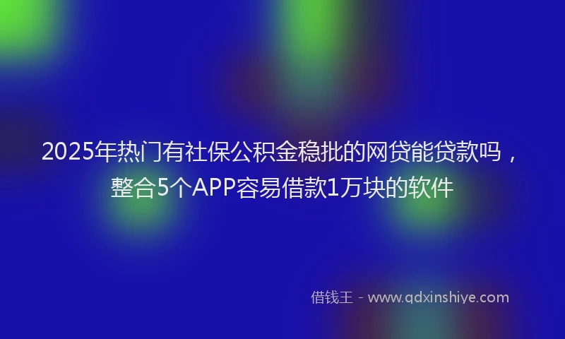 2025年热门有社保公积金稳批的网贷能贷款吗，整合5个APP容易借款1万块的软件