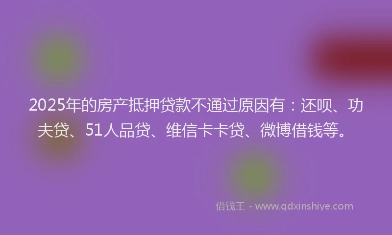 2025年的房产抵押贷款不通过原因有：还呗、功夫贷、51人品贷、维信卡卡贷、微博借钱等。