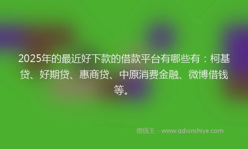 2025年的最近好下款的借款平台有哪些有：柯基贷、好期贷、惠商贷、中原消费金融、微博借钱等。