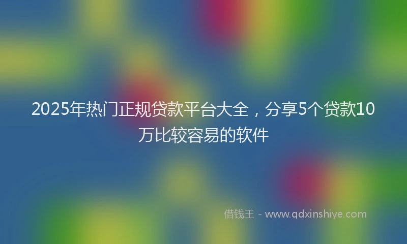 2025年热门正规贷款平台大全，分享5个贷款10万比较容易的软件