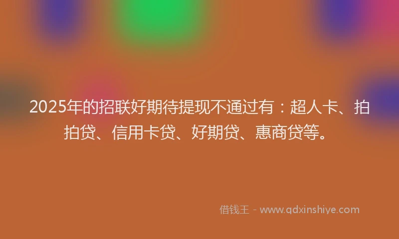 2025年的招联好期待提现不通过有：超人卡、拍拍贷、信用卡贷、好期贷、惠商贷等。