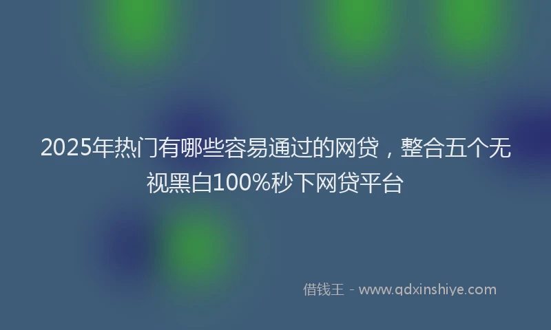 2025年热门有哪些容易通过的网贷，整合五个无视黑白100%秒下网贷平台