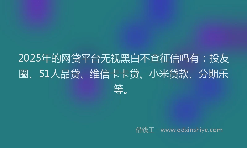 2025年的网贷平台无视黑白不查征信吗有：投友圈、51人品贷、维信卡卡贷、小米贷款、分期乐等。
