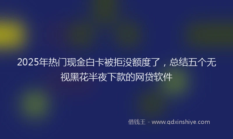 2025年热门现金白卡被拒没额度了，总结五个无视黑花半夜下款的网贷软件
